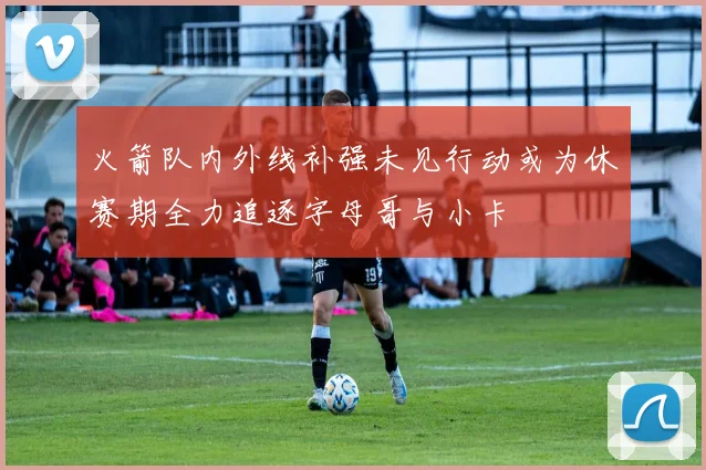 火箭队内外线补强未见行动或为休赛期全力追逐字母哥与小卡