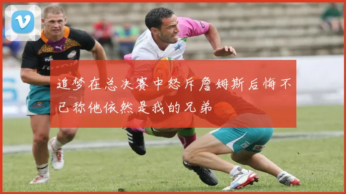 追梦在总决赛中怒斥詹姆斯后悔不已称他依然是我的兄弟