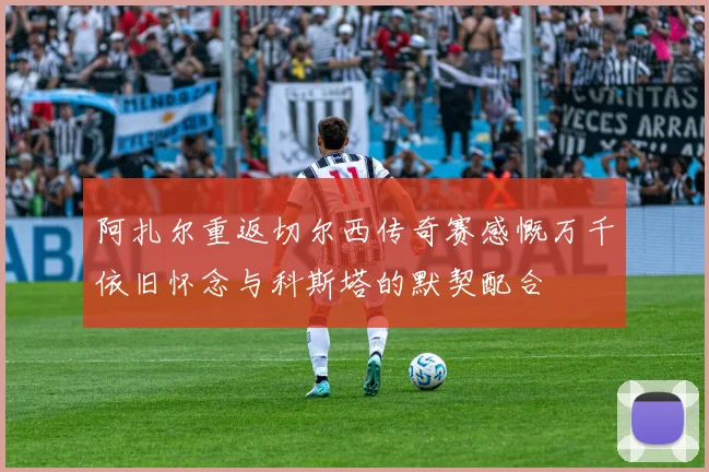 阿扎尔重返切尔西传奇赛感慨万千依旧怀念与科斯塔的默契配合