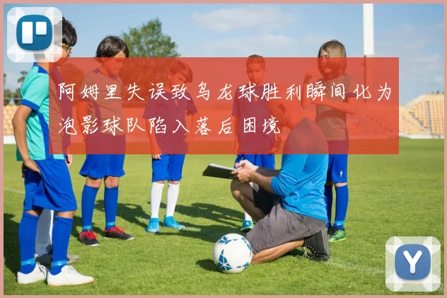 阿姆里失误致乌龙球胜利瞬间化为泡影球队陷入落后困境