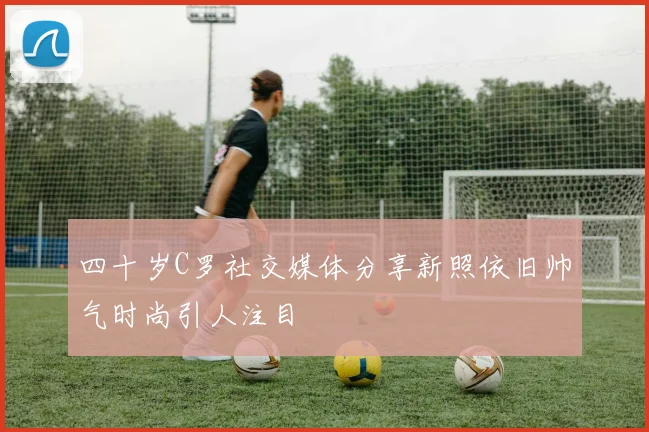 四十岁C罗社交媒体分享新照依旧帅气时尚引人注目