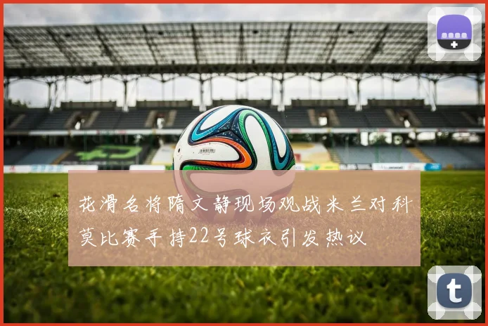 花滑名将隋文静现场观战米兰对科莫比赛手持22号球衣引发热议