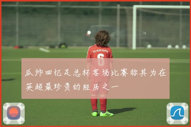 瓜帅回忆足总杯客场比赛称其为在英超最珍贵的经历之一