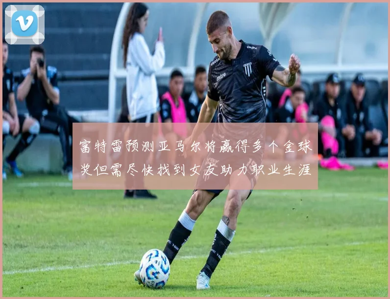 富特雷预测亚马尔将赢得多个金球奖但需尽快找到女友助力职业生涯
