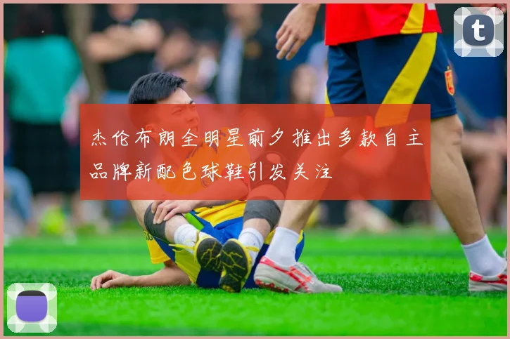 杰伦布朗全明星前夕推出多款自主品牌新配色球鞋引发关注