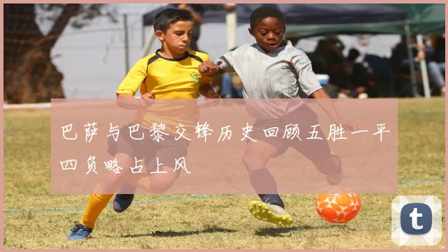 巴萨与巴黎交锋历史回顾五胜一平四负略占上风