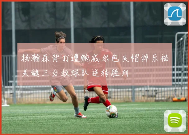 杨瀚森背打遭鲍威尔包夹帽掉乐福关键三分救球队逆转胜利