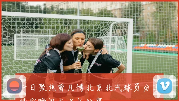 今日聚焦曾凡博北京北汽球员分享精彩瞬间与成长故事