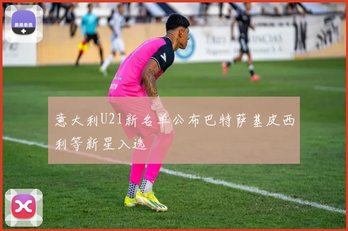 意大利U21新名单公布巴特萨基皮西利等新星入选