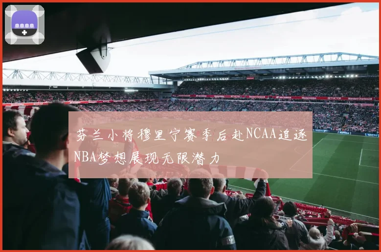 芬兰小将穆里宁赛季后赴NCAA追逐NBA梦想展现无限潜力