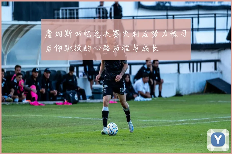 詹姆斯回忆总决赛失利后努力练习后仰跳投的心路历程与成长