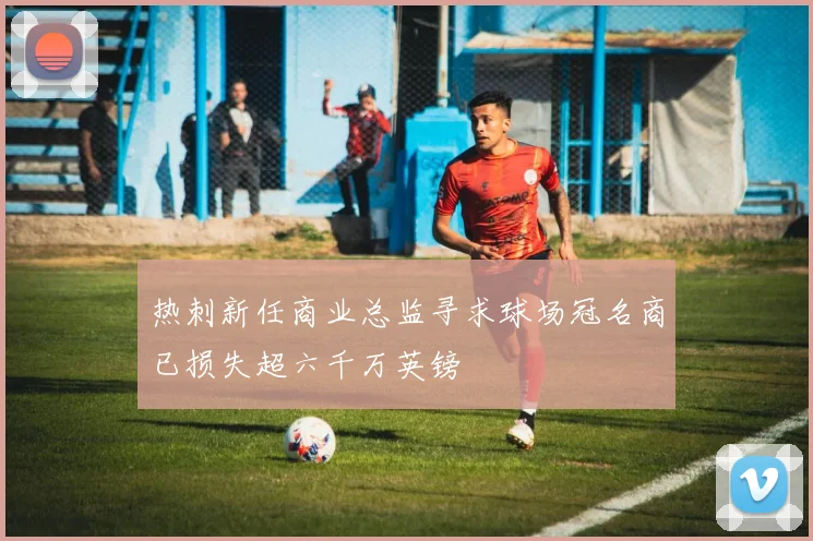 热刺新任商业总监寻求球场冠名商已损失超六千万英镑