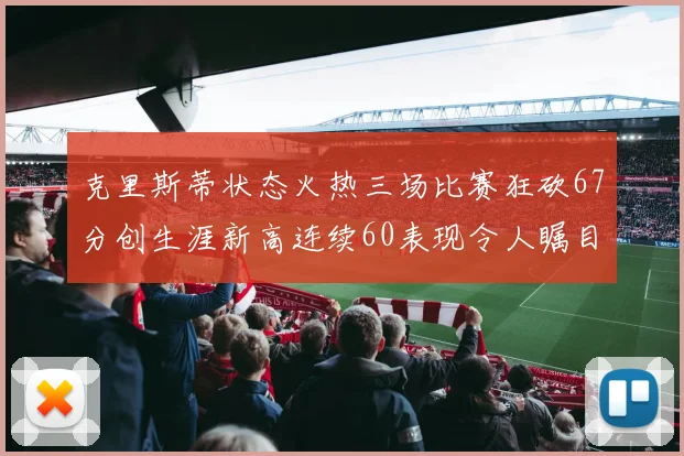 克里斯蒂状态火热三场比赛狂砍67分创生涯新高连续60表现令人瞩目