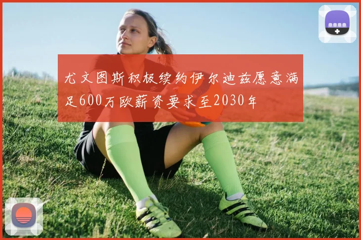 尤文图斯积极续约伊尔迪兹愿意满足600万欧薪资要求至2030年