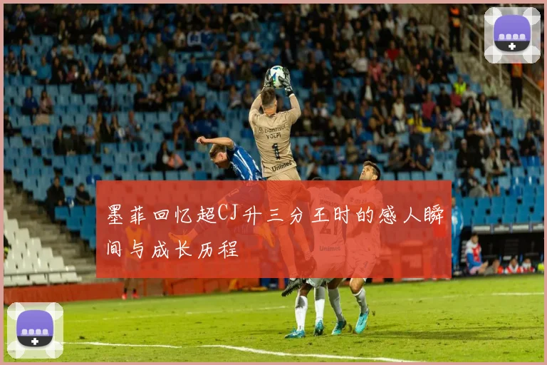 墨菲回忆超CJ升三分王时的感人瞬间与成长历程