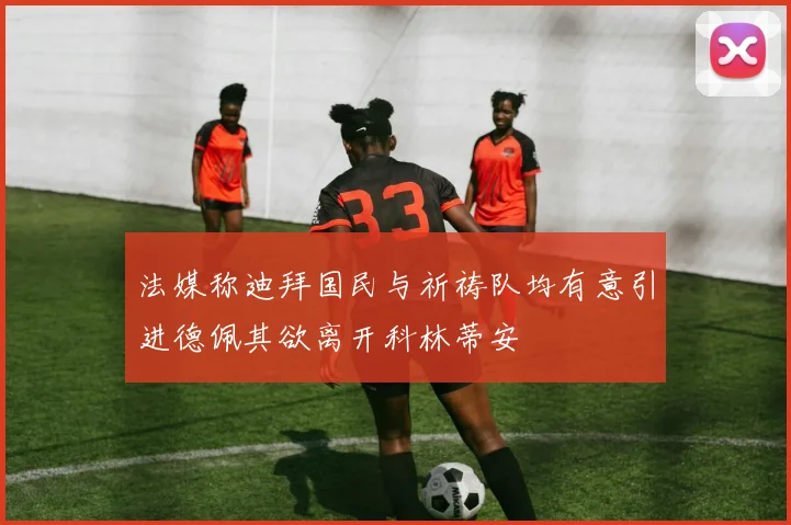 法媒称迪拜国民与祈祷队均有意引进德佩其欲离开科林蒂安