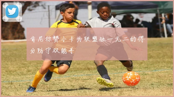 肯尼称赞小卡为联盟独一无二的得分防守双能手