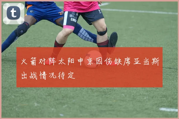 火箭对阵太阳申京因伤缺席亚当斯出战情况待定