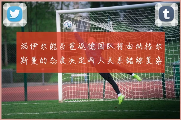 诺伊尔能否重返德国队将由纳格尔斯曼的态度决定两人关系错综复杂