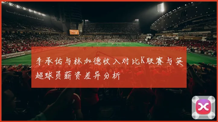 李承佑与林加德收入对比K联赛与英超球员薪资差异分析