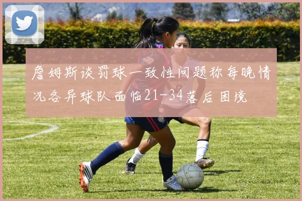 詹姆斯谈罚球一致性问题称每晚情况各异球队面临21-34落后困境