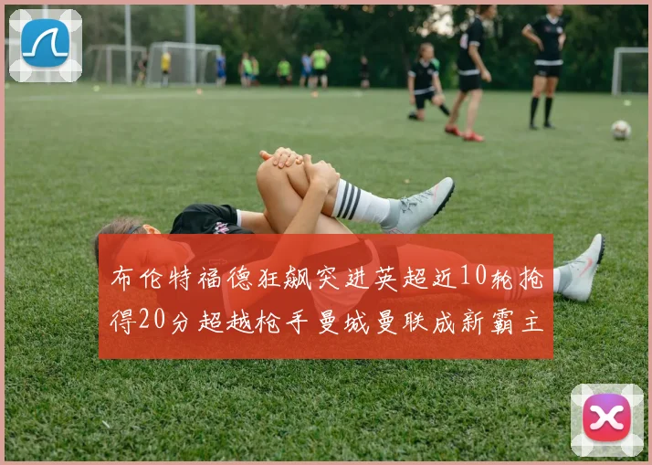 布伦特福德狂飙突进英超近10轮抢得20分超越枪手曼城曼联成新霸主