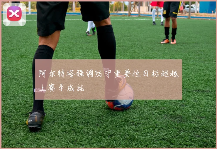 阿尔特塔强调防守重要性目标超越上赛季成就