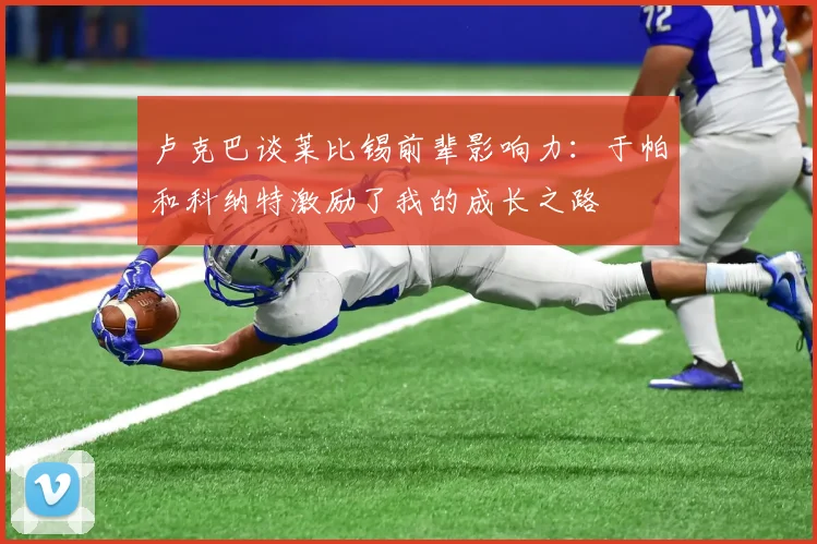 卢克巴谈莱比锡前辈影响力：于帕和科纳特激励了我的成长之路