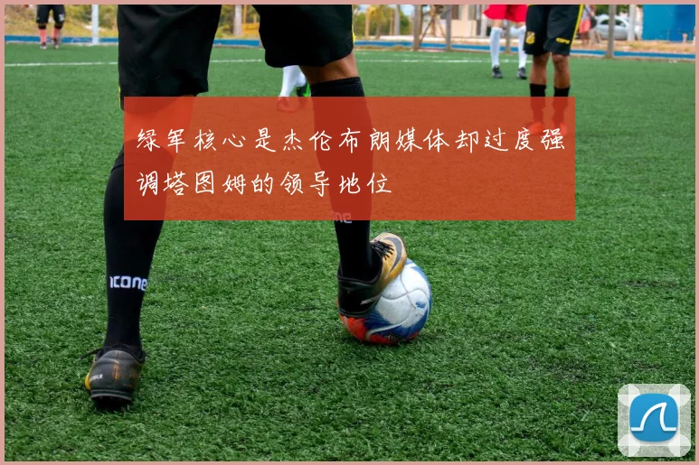 绿军核心是杰伦布朗媒体却过度强调塔图姆的领导地位