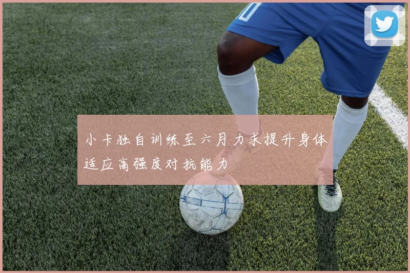 小卡独自训练至六月力求提升身体适应高强度对抗能力