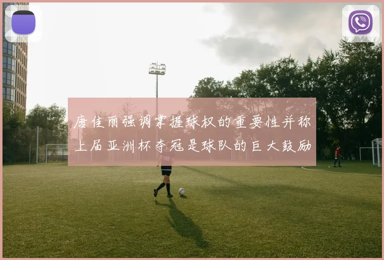 唐佳丽强调掌握球权的重要性并称上届亚洲杯夺冠是球队的巨大鼓励