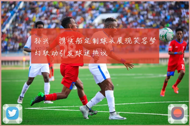 孙兴慜携快船定制球衣展现笑容梦幻联动引发球迷热议