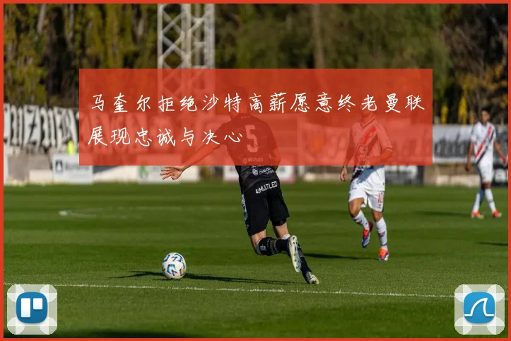 马奎尔拒绝沙特高薪愿意终老曼联展现忠诚与决心