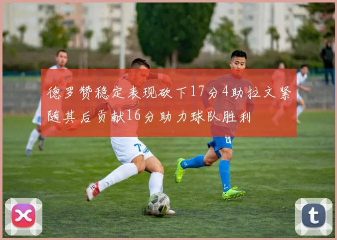 德罗赞稳定表现砍下17分4助拉文紧随其后贡献16分助力球队胜利