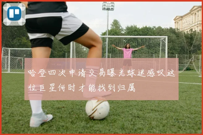哈登四次申请交易曝光球迷感叹这位巨星何时才能找到归属